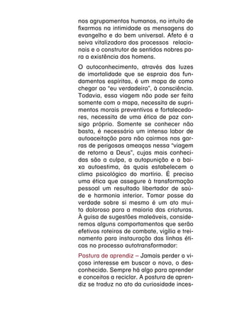 nos agrupamentos humanos, no intuito de
fixarmos na intimidade as mensagens do
evangelho e do bem universal. Afeto é a
seiva vitalizadora dos processos relacio-
nais e o construtor de sentidos nobres pa-
ra a existência dos homens.
O autoconhecimento, através das luzes
de imortalidade que se espraia dos fun-
damentos espíritas, é um mapa de como
chegar ao “eu verdadeiro”, à consciência.
Todavia, essa viagem não pode ser feita
somente com o mapa, necessita de supri-
mentos morais preventivos e fortalecedo-
res, necessita de uma ética de paz con-
sigo próprio. Somente se conhecer não
basta, é necessário um intenso labor de
autoaceitação para não cairmos nas gar-
ras de perigosas ameaças nessa “viagem
de retorno a Deus”, cujas mais conheci-
das são a culpa, a autopunição e a bai-
xa autoestima, às quais estabelecem o
clima psicológico do martírio. É preciso
uma ética que assegure à transformação
pessoal um resultado libertador de saú-
de e harmonia interior. Tomar posse da
verdade sobre si mesmo é um ato mui-
to doloroso para a maioria das criaturas.
À guisa de sugestões maleáveis, conside-
remos alguns comportamentos que serão
efetivos roteiros de combate, vigília e trei-
namento para instauração das linhas éti-
cas no processo autotransformador:
Postura de aprendiz – Jamais perder o vi-
çoso interesse em buscar o novo, o des-
conhecido. Sempre há algo para aprender
e conceitos a reciclar. A postura de apren-
diz se traduz no ato da curiosidade inces-
 