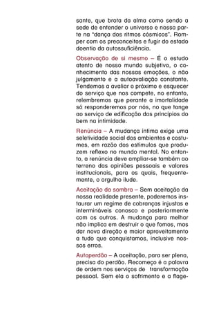 sante, que brota da alma como sendo a
sede de entender o universo e nossa par-
te na “dança dos ritmos cósmicos”. Rom-
per com os preconceitos e fugir do estado
doentio da autossuficiência.
Observação de si mesmo – É o estudo
atento de nosso mundo subjetivo, o co-
nhecimento das nossas emoções, o não
julgamento e a autoavaliação constante.
Tendemos a avaliar o próximo e esquecer
do serviço que nos compete, no entanto,
relembremos que perante a imortalidade
só responderemos por nós, no que tange
ao serviço de edificação dos princípios do
bem na intimidade.
Renúncia – A mudança íntima exige uma
seletividade social dos ambientes e costu-
mes, em razão dos estímulos que produ-
zem reflexo no mundo mental. No entan-
to, a renúncia deve ampliar-se também ao
terreno das opiniões pessoais e valores
institucionais, para os quais, frequente-
mente, o orgulho ilude.
Aceitação da sombra – Sem aceitação da
nossa realidade presente, poderemos ins-
taurar um regime de cobranças injustas e
intermináveis conosco e posteriormente
com os outros. A mudança para melhor
não implica em destruir o que fomos, mas
dar nova direção e maior aproveitamento
a tudo que conquistamos, inclusive nos-
sos erros.
Autoperdão – A aceitação, para ser plena,
precisa do perdão. Recomeço é a palavra
de ordem nos serviços de  transformação
pessoal. Sem ela o sofrimento e a flage-
 