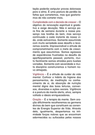 lação poderão estipular provas dolorosas
para a alma. É uma postura de perdão às
faltas que cometemos, mas que gostaría-
mos de não cometer mais.
Cumplicidade com a decisão de crescer – O
objetivo da renovação espiritual é grada-
tivo e exige devoção. Não é serviço pa-
ra fins de semana durante a nossa pre-
sença nas tarefas do bem, mas serviço
continuado a cada instante da nossa vi-
da, onde estivermos. Somente assumindo
com muita seriedade esse desafio o leva-
remos avante. Imprescindível a atitude de
comprometimento com a meta de cresci-
mento que assumimos. Somos egressos
de experiências frustradas no desafio do
aperfeiçoamento pessoal, portanto, mui-
to facilmente somos atraídos para ilusões
variadas. Somente com severidade e mui-
ta disciplina construiremos o homem no-
vo almejado.
Vigilância – É a atitude de cuidar da vida
mental. Cultivar o hábito da higiene dos
pensamentos, da meditação no conhe-
cimento de si, da absorção de nutrição
mental digna das boas leituras, conver-
sas, diversões e ações sociais. Vigilância
é a postura da mente alerta, ativa, sempre
voltada a ideais enriquecedores.
Oração – É a terapia da mente. Sem ora-
ção dificilmente recolheremos os germens
divinos do bem que constituem as corren-
tes de Energia Superior da Vida. Através
dela, igualmente, despertamos na inti-
midade forças nobres que se encontram
adormecidas ou sufocadas pelos nossos
 