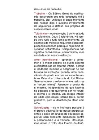 descuidos de cada dia.
Trabalho – Os Sábios Guias da codifica-
ção asseveram que toda ocupação útil é
trabalho. Dar utilidade a cada momento
dos nossos dias é sublime investimento
de segurança e defesa aos projetos de
crescimento interior.
Tolerância – toda evolução é concretizada
na tolerância. Deus é tolerância. Há tem-
po para tudo e tudo tem seu momento. Os
objetivos da melhoria requerem essa com-
placência conosco para que haja mais re-
sultados satisfatórios. Complacência não
significa conivência ou conformismo, mas
caridade com nossos esforços.
Amor incondicional – aprender o autoa-
mor é o maior desafio de quem assume
o compromisso da reforma íntima, porque
a tendência humana é desgostar de sua
história de evolução, quando toma cons-
ciência do ponto em que se encontra an-
te os Estatutos Universais da Lei Divina.
Sem autoamor a reforma íntima reduz-se
a “tortura íntima]”. Aprender a gostar de
si mesmo, independente do que fizemos
no passado e do queremos ser no futuro,
é estima a si próprio, um estado interior
de júbilo com nosso retorno lento, porém
gradativo, para a identificação plena com
o Pai.
Socialização – se o interesse pessoal é
o grande adversário de nosso progresso,
então a ação em grupos de educação es-
piritual será excelente medicação contra
o personalismo e a vaidade. Destaque-
mos assim o valor das tarefas doutriná-
 