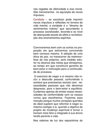 rias regadas de afetividade e siso moral.
São treinamentos  na aquisição de novos
impulsos.
Caridade – se socializar pode imprimir
novos impulsos e reflexões no terreno da
vida mental, a caridade é o “dínamo de
sentimentos nobres” que secundarão o
processo socializador, levando-o ao nível
de abençoada escola do afeto e revitaliza-
ção dos ensinamentos espíritas.


Conviveremos bem com os outros na pro-
porção em que estivermos convivendo
bem conosco mesmo. A adoção de uma
ética de paz, no transcorrer da metamor-
fose de nós próprios, será medida salu-
tar no alcance das metas que almejamos,
ao tempo em que constituirá garantia de
bem-estar e motivação para a continuida-
de do processo.
 O exercício de negar a si mesmo não in-
clui o descuido pessoal, confundindo a
sombra que precisamos reciclar com  ne-
cessidades pessoais que não devemos
desprezar, para o bem-estar e equilíbrio.
Cuidemos apenas de atrelar essas neces-
sidades de conformidade com os nossos
rumos que escolhemos. Fazemos essa
menção porque muitos corações queridos
do ideal supõem que reformar é negar ou
mesmo castigar a si, quando o objetivo do
projeto de mudança espiritual é tornar o
homem mais feliz e integrado à sua divina
tarefa perante a vida.
Nos celeiros de luz dos repositórios do
 