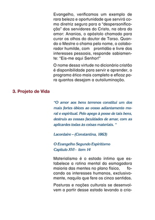 Evangelho, verificamos um exemplo de
                     rara beleza e oportunidade que servirá co-
                     mo diretriz segura para a “despersonifica-
                     ção” dos servidores do Cristo, na obra do
                     amor: Ananias, o apóstolo chamado para
                     curar os olhos do doutor de Tarso. Quan-
                     do o Mestre o chama pelo nome, o colabo-
                     rador humilde, com  prontidão e livre dos
                     interesses pessoais, responde  sabiamen-
                     te: “Eis-me aqui Senhor!”
                     O nome dessa virtude no dicionário cristão
                     é disponibilidade para servir e aprender, o
                     programa ético mais completo e eficaz pa-
                     ra quantos desejam a autoiluminação.

3. Projeto de Vida

                     “O amor aos bens terrenos constitui um dos
                     mais fortes óbices ao vosso adiantamento mo-
                     ral e espiritual. Pelo apego à posse de tais bens,
                     destruís as vossas faculdades de amar, com as
                     aplicardes todas às coisas materiais. “

                     Lacordaire – (Constantina, 1863)

                     O Evangelho Segundo Espiritismo
                     Capítulo XVI -  item 14

                     Materialismo é o estado íntimo que es-
                     tabelece a rotina mental da esmagadora
                     maioria das mentes no plano físico,  fo-
                     cando os interesses humanos, exclusiva-
                     mente, naquilo que fere os cinco sentidos.
                     Posturas e noções culturais se desenvol-
                     vem a partir desse estado levando a cria-
 