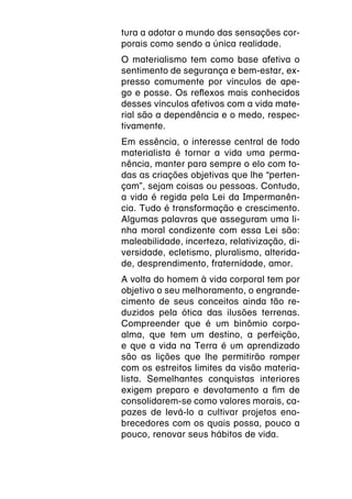 tura a adotar o mundo das sensações cor-
porais como sendo a única realidade.
O materialismo tem como base afetiva o
sentimento de segurança e bem-estar, ex-
presso comumente por vínculos de ape-
go e posse. Os reflexos mais conhecidos
desses vínculos afetivos com a vida mate-
rial são a dependência e o medo, respec-
tivamente.
Em essência, o interesse central de todo
materialista é tornar a vida uma perma-
nência, manter para sempre o elo com to-
das as criações objetivas que lhe “perten-
çam”, sejam coisas ou pessoas. Contudo,
a vida é regida pela Lei da Impermanên-
cia. Tudo é transformação e crescimento.
Algumas palavras que asseguram uma li-
nha moral condizente com essa Lei são:
maleabilidade, incerteza, relativização, di-
versidade, ecletismo, pluralismo, alterida-
de, desprendimento, fraternidade, amor.
A volta do homem à vida corporal tem por
objetivo o seu melhoramento, o engrande-
cimento de seus conceitos ainda tão re-
duzidos pela ótica das ilusões terrenas.
Compreender que é um binômio corpo-
alma, que tem um destino, a perfeição,
e que a vida na Terra é um aprendizado
são as lições que lhe permitirão romper
com os estreitos limites da visão materia-
lista. Semelhantes conquistas interiores
exigem preparo e devotamento a fim de
consolidarem-se como valores morais, ca-
pazes de levá-lo a cultivar projetos eno-
brecedores com os quais possa, pouco a
pouco, renovar seus hábitos de vida.
 