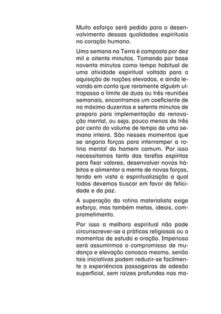 Muito esforço será pedido para o desen-
volvimento dessas qualidades espirituais
no coração humano.
Uma semana na Terra é composta por dez
mil e oitenta minutos. Tomando por base
noventa minutos como tempo habitual de
uma atividade espiritual voltada para a
aquisição de noções elevadas, e ainda le-
vando em conta que raramente alguém ul-
trapassa o limite de duas ou três reuniões
semanais, encontramos um coeficiente de
no máximo duzentos e setenta minutos de
preparo para implementação da renova-
ção mental, ou seja, pouco menos de três
por cento do volume de tempo de uma se-
mana inteira. São nesses momentos que
se angaria forças para interromper a ro-
tina mental do homem comum. Por isso
necessitamos tanto das tarefas espíritas
para fixar valores, desenvolver novos há-
bitos e alimentar a mente de novas forças,
tendo em vista a espiritualização a qual
todos devemos buscar em favor da felici-
dade e da paz.
A superação da rotina materialista exige
esforço, mas também metas, ideais, com-
prometimento.
Por isso a melhora espiritual não pode
circunscrever-se a práticas religiosas ou a
momentos de estudo e oração. Imperioso
será assumirmos o compromisso de mu-
dança e elevação conosco mesmo, senão
tais iniciativas podem reduzir-se facilmen-
te a experiências passageiras de adesão
superficial, sem raízes profundas nas ma-
 