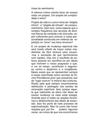 trizes do sentimento.
A reforma íntima solicita fazer de nossas
vidas um projeto. Um projeto de cumplici-
dade e amor!
Projeto de vida é o outro nome da “religião
íntima”, a “religião da atitude”, do compro-
metimento. Sem isso, como esperar que a
simples frequência aos serviços do bem,
nas fileiras da caridade e da instrução, se-
jam suficientes para renovar a nossa per-
sonalidade construída em milênios de  re-
petição no “amor” aos bens terrenos?
E um projeto de mudança espiritual não
será tarefa infantil de traçar metas ime-
diatistas de fácil alcance para causar-
-nos a sensação de que aprimoramos
com rapidez, mas sim o resultado do es-
forço pessoal em sacrificar-se por ideais
que motivem o nosso progresso e que,
a um só tempo, constituam a seguran-
ça contra o desânimo e a invigilância.
Ideais esses que se apresentam sempre
à nossa caminhada como convites da Di-
vina Providência para que possamos sair
do “lugar comum” à maioria das criaturas.
Razão pela qual sempre encontraremos
obstáculos e pedregais nas sendas da
renovação espiritual. Isso porque aque-
le que realmente se eleva não deixa de
causar mudança no meio onde estagia,
atraindo para si todas as reações favorá-
veis e desfavoráveis aos ideais de ascen-
são. Isso faz parte de todo processo de
espiritualização. Não há como não haver
reações que, por fim,     podem, algumas
vezes, ser sinais de que nos encontramos
 