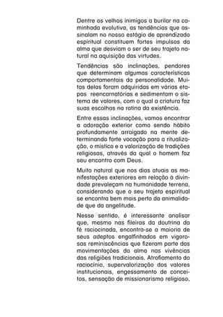 Dentre os velhos inimigos a burilar na ca-
minhada evolutiva, as tendências que as-
sinalam no nosso estágio de aprendizado
espiritual constituem fortes impulsos da
alma que desviam o ser de seu trajeto na-
tural na aquisição das virtudes.
Tendências são inclinações, pendores
que determinam algumas características
comportamentais da personalidade. Mui-
tas delas foram adquiridas em várias eta-
pas reencarnatórias e sedimentam o sis-
tema de valores, com o qual a criatura faz
suas escolhas na rotina da existência.
Entre essas inclinações, vamos encontrar
a adoração exterior como sendo hábito
profundamente arraigado na mente de-
terminando forte vocação para a ritualiza-
ção, o místico e a valorização de tradições
religiosas, através da qual o homem faz
seu encontro com Deus.
Muito natural que nos dias atuais as ma-
nifestações exteriores em relação à divin-
dade prevaleçam na humanidade terrena,
considerando que o seu trajeto espiritual
se encontra bem mais perto da animalida-
de que da angelitude.
Nesse sentido, é interessante analisar
que, mesmo nas fileiras da doutrina da
fé raciocinada, encontra-se a maioria de
seus adeptos engalfinhados em vigoro-
sas reminiscências que fizeram parte das
movimentações da alma nas vivências
das religiões tradicionais. Atrofiamento do
raciocínio, supervalorização dos valores
institucionais, engessamento de concei-
tos, sensação de missionarismo religioso,
 