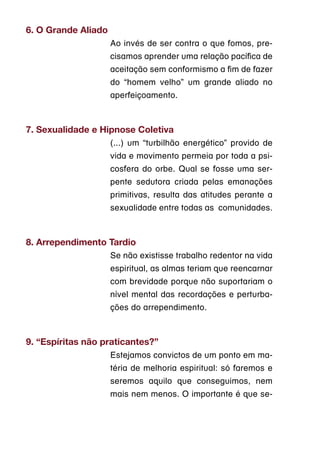 6. O Grande Aliado
                     Ao invés de ser contra o que fomos, pre-
                     cisamos aprender uma relação pacífica de
                     aceitação sem conformismo a fim de fazer
                     do “homem velho” um grande aliado no
                     aperfeiçoamento.



7. Sexualidade e Hipnose Coletiva
                     (...) um “turbilhão energético” provido de
                     vida e movimento permeia por toda a psi-
                     cosfera do orbe. Qual se fosse uma ser-
                     pente sedutora criada pelas emanações
                     primitivas, resulta das atitudes perante a
                     sexualidade entre todas as  comunidades.



8. Arrependimento Tardio
                     Se não existisse trabalho redentor na vida
                     espiritual, as almas teriam que reencarnar
                     com brevidade porque não suportariam o
                     nível mental das recordações e perturba-
                     ções do arrependimento.



9. “Espíritas não praticantes?”
                     Estejamos convictos de um ponto em ma-
                     téria de melhoria espiritual: só faremos e
                     seremos aquilo que conseguimos, nem
                     mais nem menos. O importante é que se-
 