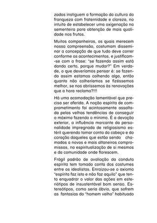 zados instiguem a formação da cultura da
franqueza com fraternidade e clareza, no
intuito de estabelecer uma oxigenação na
sementeira para obtenção de mais quali-
dade nos frutos.
Muitos companheiros, os quais merecem
nossa compreensão, costumam dissemi-
nar a concepção de que tudo deve correr
conforme os acontecimentos, e justificam-
-se com a frase: “se fazendo assim está
dando certo, porque mudar?” Em verda-
de, o que deveríamos pensar é: se fazen-
do assim estamos colhendo algo, então
quanto não colheríamos se fizéssemos
melhor, se nos abríssemos às renovações
que a hora reclama?!!!
Há uma acomodação lamentável que pre-
cisa ser aferida. A noção espírita de com-
prometimento foi acintosamente assalta-
da pelas velhas tendências de conseguir
o máximo fazendo o mínimo. É a devoção
exterior, a influência marcante da perso-
nalidade impregnada de religiosismo es-
téril querendo tomar conta da cabeça e do
coração daqueles que estão sendo  cha-
mados a novos e mais altaneiros compro-
missos, na espiritualização de si mesmos
e da comunidade onde florescem.
Frágil padrão de avaliação da conduta
espírita tem tomado conta dos costumes
entre os idealistas. Enraizou-se o axioma
“espírita faz isto e não faz aquilo” que ten-
ta enquadrar o valor das ações em este-
riótipos de insustentável bom senso. Es-
tereótipos, como seria óbvio, que sofrem
as  fantasias do “homem velho” habituado
 