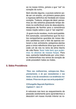 sa no nosso íntimo, jamais o que “vai” no
                   coração do outro.
                   Sem dúvida alguma, a pureza exterior po-
                   de ser um ensaio, um primeiro passo para
                   o ingresso definitivo da Verdade em nosso
                   coração. Todavia, amigos de ideal, pense-
                   mos se não estamos passando tempo de-
                   mais na confortável zona do desculpismo,
                   desejosos de facilitar para a consciência
                   nossa noção sobre o que é “ser espírita”.
                    A  quem muito recebeu, muito será pedido.
                   Em conclusão, convenhamos que há mui-
                   tos companheiros queridos do nosso ide-
                   ário satisfeitos com o fato de apenas evi-
                   tarem o mal, entretanto, estejamos alertas
                   para a única referência ética que servirá a
                   cada um de nós no reino da alma liberta
                   da vida física: fazer todo bem que puder-
                   mos no alcance de nossas forças. Para
                   isso, somente trabalhando por  uma inten-
                   sa metamorfose nos reinos do coração de
                   onde procedem todos os males.

5. Sábia Providência

                   “Para nos melhorarmos, outorgou-nos Deus,
                   precisamente, o de que necessitamos e nos
                   basta: a voz da consciência e as tendências ins-
                   tintivas. Priva-nos do que nos seria prejudicial.”

                   O Evangelho Segundo Espiritismo
                   Capítulo V – item 11

                   A natureza nos leva ao esquecimento do
                   passado exatamente para aprendermos a
                   descobrir em nosso mundo interior as ra-
 