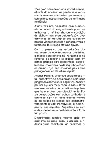 zões profundas de nossos procedimentos,
através da análise dos pendores e impul-
sos, interesses e atrações que formam o
conjunto de nossas reações denominadas
tendências.
A natureza nos presenteia com o meca-
nismo natural do esquecimento para que
tenhamos a mínima chance e condição
de elaborarmos essa auto-reflexão, des-
cobrirmos as motivações que sustentam
nossos vícios milenares e conseguirmos a
formação de reflexos afetivos novos.
Com a presença das recordações cla-
ras sobre os acontecimentos pretéritos,
a mente estacionaria na vergonha e no
remorso, no rancor e na mágoa, sem um
campo propício para o recomeço, estabe-
lecendo torvelinhos de desequilíbrio como
os dramas que são narrados pelas vias
psicográficas da literatura espírita.
Agenor Pereira, devotado seareiro espíri-
ta, encontrava-se desalentado com seus
progressos na melhoria espiritual. Ansiava
por ser alguém mais nobre e não cultivar
sentimentos ruins ou permitir-se impulsos
que lhe oneravam consciencialmente. Fa-
zia comparações com outros confrades e
sentia-se o pior de todos face às vitórias
ou ao estado de alegria que demonstra-
vam frente à vida. Pensava ser o mais hi-
pócrita dos espíritas. Angustiava-se com
a ideia de ter tanto conhecimento e fazer
tão pouco.
Desanimado consigo mesmo após um
momento de crise, pediu ajuda aos bon-
dosos guias espirituais. Ao anoitecer, fi-
 