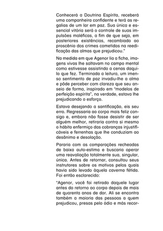 Conhecerá a Doutrina Espírita, receberá
uma companheira confidente e terá as re-
galias de um lar em paz. Sua única e es-
sencial vitória será o controle de suas im-
pulsões maléficas, a fim de que seja, em
posteriores existências, recambiado ao
proscênio dos crimes cometidos na reedi-
ficação das almas que prejudicou.”
Na medida em que Agenor lia a ficha, ima-
gens vivas lhe saltavam no campo mental
como estivesse assistindo a cenas daqui-
lo que fez. Terminada a leitura, um imen-
so sentimento de paz invadiu-lhe a alma
e pôde perceber com clareza que seu an-
seio de forma, inspirado em “modelos de
perfeição espírita”, na verdade, estava lhe
prejudicando o esforço.
Estava desejando a santificação, eis seu
erro. Regressaria ao corpo mais feliz con-
sigo e, embora não fosse desistir de ser
alguém melhor, retiraria contra si mesmo
o hábito enfermiço das cobranças injustifi-
cáveis e ferrenhas que lhe conduziam ao
desânimo e desolação.
Pararia com as comparações recheadas
de baixa auto-estima e buscaria operar
uma reavaliação totalmente sua, singular,
única. Antes de retornar, consultou seus
instrutores sobre os motivos pelos quais
havia sido levado àquela caverna fétida.
Foi então esclarecido:
“Agenor, você foi retirado daquele lugar
antes do retorno ao corpo depois de mais
de quarenta anos de dor. Ali se encontra
também a maioria das pessoas a quem
prejudicou, presas pelo ódio e más recor-
 