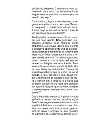 dações do passado. Certamente, eles da-
riam tudo para terem um cérebro a fim de
esquecerem o que lhes sucedeu, por um
minuto que seja.”
Diante disso, Agenor ruborizou-se e re-
gressou imediatamente ao corpo. Pensa-
va no quanto a misericórdia o havia bene-
ficiado, logo a ele que se fazia o pivô de
um processo de atrocidades!!
Ao despertar na vida corporal trazia na al-
ma um novo alento. Não guardava lem-
branças precisas, mas sabia-se muito
amparado. Valorizava agora seu esforço
e desejava abandonar de vez os estereó-
tipos, fazendo o melhor de si. Amava com
mais louvor o lar. Guardava na alma a im-
pressão de que uma “missão o aguardava
para o futuro e concentraria esforço em
manter-se íntegro nos seus ideais. Suas
sensações e sentimentos são sintetizados
na fala sábia do codificador: “Pouco lhe
importava saber o que foi antes: se se vê
punido, é que praticou o mal. Suas atu-
ais tendências más indicam o que lhe res-
ta a corrigir em si próprio e é nisso que
se deve concentrar-se toda sua atenção,
por quanto, daquilo que se haja corrigido
completamente, nenhum traço mais con-
servará”.
Que a historieta de nosso Agenor sirva de
estímulo a todos nós em transformação.
Se não conseguimos ainda eliminar certos
ímpetos inferiores, mas evitamos as atitu-
des que deles poderiam nascer, guarde-
mos na alma a certeza de que estamos
no caminho do crescimento arando o ter-
 