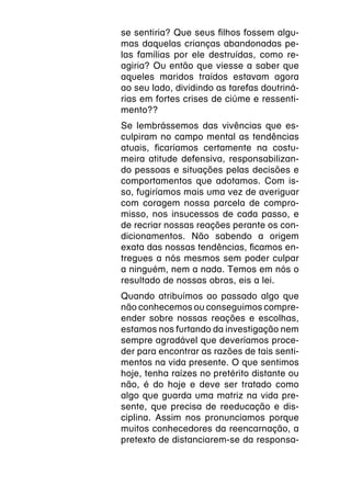 se sentiria? Que seus filhos fossem algu-
mas daquelas crianças abandonadas pe-
las famílias por ele destruídas, como re-
agiria? Ou então que viesse a saber que
aqueles maridos traídos estavam agora
ao seu lado, dividindo as tarefas doutriná-
rias em fortes crises de ciúme e ressenti-
mento??
Se lembrássemos das vivências que es-
culpiram no campo mental as tendências
atuais, ficaríamos certamente na costu-
meira atitude defensiva, responsabilizan-
do pessoas e situações pelas decisões e
comportamentos que adotamos. Com is-
so, fugiríamos mais uma vez de averiguar
com coragem nossa parcela de compro-
misso, nos insucessos de cada passo, e
de recriar nossas reações perante os con-
dicionamentos. Não sabendo a origem
exata das nossas tendências, ficamos en-
tregues a nós mesmos sem poder culpar
a ninguém, nem a nada. Temos em nós o
resultado de nossas obras, eis a lei.
Quando atribuímos ao passado algo que
não conhecemos ou conseguimos compre-
ender sobre nossas reações e escolhas,
estamos nos furtando da investigação nem
sempre agradável que deveríamos proce-
der para encontrar as razões de tais senti-
mentos na vida presente. O que sentimos
hoje, tenha raízes no pretérito distante ou
não, é do hoje e deve ser tratado como
algo que guarda uma matriz na vida pre-
sente, que precisa de reeducação e dis-
ciplina. Assim nos pronunciamos porque
muitos conhecedores da reencarnação, a
pretexto de distanciarem-se da responsa-
 