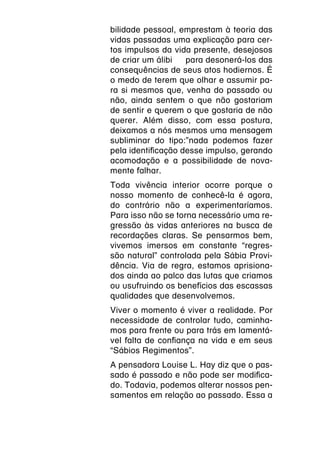 bilidade pessoal, emprestam à teoria das
vidas passadas uma explicação para cer-
tos impulsos da vida presente, desejosos
de criar um álibi  para desonerá-los das
consequências de seus atos hodiernos. É
o medo de terem que olhar e assumir pa-
ra si mesmos que, venha do passado ou
não, ainda sentem o que não gostariam
de sentir e querem o que gostaria de não
querer. Além disso, com essa postura,
deixamos a nós mesmos uma mensagem
subliminar do tipo:”nada podemos fazer
pela identificação desse impulso, gerando
acomodação e a possibilidade de nova-
mente falhar.
Toda vivência interior ocorre porque o
nosso momento de conhecê-la é agora,
do contrário não a experimentaríamos.
Para isso não se torna necessário uma re-
gressão às vidas anteriores na busca de
recordações claras. Se pensarmos bem,
vivemos imersos em constante “regres-
são natural” controlada pela Sábia Provi-
dência. Via de regra, estamos aprisiona-
dos ainda ao palco das lutas que criamos
ou usufruindo os benefícios das escassas
qualidades que desenvolvemos.
Viver o momento é viver a realidade. Por
necessidade de controlar tudo, caminha-
mos para frente ou para trás em lamentá-
vel falta de confiança na vida e em seus
“Sábios Regimentos”.
A pensadora Louise L. Hay diz que o pas-
sado é passado e não pode ser modifica-
do. Todavia, podemos alterar nossos pen-
samentos em relação ao passado. Essa a
 