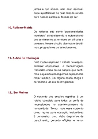 jamos o que somos, sem essa necessi-
                     dade injustificável de ficar criando rótulos
                     para nossos estilos ou formas de ser.



10. Reflexo-Matriz
                     Os reflexos são como “personalidades
                     indutoras” estabelecendo o automatismo
                     dos sentimentos externados em atitudes e
                     palavras. Nesse circuito vivemos e decidi-
                     mos, progredimos ou estacionamos.



11. A Arte de Interrogar
                     Será muito simplismo a atitude de respon-
                     sabilizar obsessores     e reencarnações
                     Passadas como causa daquilo que senti-
                     mos, e que não conseguimos explicar com
                     maior lucidez. Em alguns casos chega a
                     ser mesmo um ato de invigilância.



12.. Ser Melhor
                     O conjunto dos ensaios espíritas é um
                     roteiro completo para todos os perfis de
                     necessidades    no   aperfeiçoamento     da
                     humanidade. Tomar todo esse conjunto
                     como regras para absorção instantânea
                     é demonstrar uma visão dogmática de
                     crescimento, gerando aflições e temo-
 