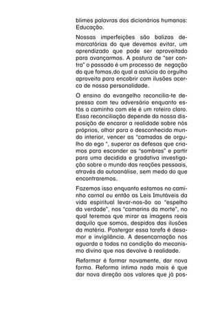 blimes palavras dos dicionários humanos:
Educação.
Nossas imperfeições são balizas de-
marcatórias do que devemos evitar, um
aprendizado que pode ser aproveitado
para avançarmos. A postura de “ser con-
tra” o passado é um processo de negação
do que fomos,do qual a astúcia do orgulho
aproveita para encobrir com ilusões acer-
ca de nossa personalidade.
O ensino do evangelho reconcilia-te de-
pressa com teu adversário enquanto es-
tás a caminho com ele é um roteiro claro.
Essa reconciliação depende da nossa dis-
posição de encarar a realidade sobre nós
próprios, olhar para o desconhecido mun-
do interior, vencer as “camadas de orgu-
lho do ego “, superar as defesas que cria-
mos para esconder as “sombras” e partir
para uma decidida e gradativa investiga-
ção sobre o mundo das reações pessoais,
através da autoanálise, sem medo do que
encontraremos.
Fazemos isso enquanto estamos no cami-
nho carnal ou então as Leis Imutáveis da
vida espiritual levar-nos-ão ao “espelho
da verdade”, nos “camarins da morte”, no
qual teremos que mirar as imagens reais
daquilo que somos, despidos das ilusões
da matéria. Postergar essa tarefa é desa-
mor e invigilância. A desencarnação nos
aguarda a todos na condição do mecanis-
mo divino que nos devolve à realidade.
Reformar é formar novamente, dar nova
forma. Reforma íntima nada mais é que
dar nova direção aos valores que já pos-
 