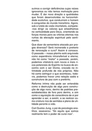 suímos e corrigir deficiências cujas raízes
ignoramos ou não temos motivação para
mudar. É dar nova direção a qualidades
que foram desenvolvidas na horizontali-
dade evolutiva, que conduziram o homem
à conquistas do mundo transitório. Agora,
sob a tutela da visão imortalista, compete-
-nos dirigir os valores que amealhamos
na verticalidade para Deus, orientando as
forças morais para as vitórias eternas nos
rumos da elevação espiritual pelo senti-
mento.
Que dizer da sementeira atacada por pra-
gas diversas? Será incinerada a pretexto
de renovação e cura? Assim é conosco.
O passado – nosso plantio está arquivado
como experiência intransferível e eterna;
não há como “matar” o passado, porém,
podemos vitalizá-lo com novos e mais ri-
cos potenciais do Espírito na busca do en-
contro com o ser Divino, cravado na in-
timidade profunda de nós próprios. Não
há como extinguir o que aconteceu, toda-
via, podemos travar uma relação sadia e
construtora de paz com o pretérito.
Reforma íntima não pode ser entendida
como a destruição de algo para constru-
ção de algo novo, dentro de padrões pre-
estabelecidos de fora para dentro, e sim
como a aquisição da consciência de si par
aprender a ser, a existir, a se realizar co-
mo criatura rica de sentidos e plena de uti-
lidade perante a vida.
Carl Gustav Jung, o pai da psicologia ana-
lítica, asseverou: “Só aquilo que somos
realmente tem o poder de curar-nos”.
 