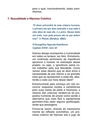 para o qual, inevitavelmente, todos cami-
                  nhamos.

7. Sexualidade e Hipnose Coletiva

                  “O dever primordial de toda criatura humana,
                  o primeiro ato que deve assinalar a sua volta à
                  vida ativa de cada dia, é a prece. Quase todos
                  vós orais, mas quão poucos são os que sabem
                  orar!” V. Monod. (Bordéus, 1862.)

                  O Evangelhos Segundo Espiritismo
                  Capítulo XXVII – item 22

                  Intenso desejo acompanha a humanidade
                  em todos os tempos: ser feliz. Entretanto,
                  um incômodo sentimento de impotência
                  aprisiona o homem na realização desse
                  projeto, ou seja, a ignorância sobre co-
                  mo trabalhar pela sua felicidade. Como
                  vencer esse abismo que se abre entre a
                  necessidade de paz interior e as grandes
                  lutas que se apresentam a cada dia, afas-
                  tando-o cada vez mais desse ideal?
                  Estremunhado pelo cansaço em não en-
                  contrar respostas lúcidas e satisfatórias
                  para suas metas de júbilo e harmonia, a
                  maioria das criaturas rendem-se às pro-
                  postas humanas de prazer como sendo a
                  alternativa que mais fácil e rapidamente
                  permitem-lhes obter alguma gratificação,
                  ainda que passageira.
                  Forma-se assim, através do mecanismo
                  mental da reflexão automática, um pro-
                  cesso coletivo de hipnose sob o jugo da
 