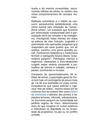 ilusão e da mentira consentidas, escra-
vizando bilhões de almas no atoleiro dos
vícios comportamentais de variados ma-
tizes.
Reflexão automática é o hábito de con-
sumir pensamentos estabelecendo uma
rotina mental sem utilização da “consci-
ência crítica”, um processo que funciona
por estimulação condicionada sem a par-
ticipação ativa da vontade e da inteligên-
cia, interligando todas mentes em todas
as esferas de vida. Indução, sugestão e
assimilação são operações psíquicas que
respondem por esse quadro que, em sã
análise, constitui uma grave questão so-
cial. Fenômenos telepáticos e mediúnicos
formam a radiografia básica desse “ecos-
sistema psíquico”. Patologias mentais e
orgânicas, obsessões e auto-obsessões
surgem nesse cenário compondo a psi-
cosfera de bairros e cidades, estados e
países, continentes e mundos.
Composta de aproximadamente 30 bi-
lhões de almas, a população geral da Ter-
ra tem hoje um contingente de pouco mais
de 1/6 de sua totalidade no corpo carnal.
Considere-se que nessa extensa e vigo-
rosa “teia de ondas”, mesmo esses 5/6 de
criaturas fora da matéria têm como centro
de interesses o planeta das provas e ex-
piações terrenas, influindo, sobremaneira,
na economia psíquica da humanidade em
perfeito regime de troca, determinando
mais do que imaginai os rumos coletivos
e individuais na dignidade ou na levian-
dade de propósitos, na paz ou no conflito
armado.
 