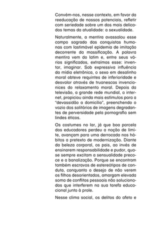 Convém-nos, nesse contexto, em favor da
reeducação de nossos potenciais, refletir
com seriedade sobre um dos mais delica-
dos temas da atualidade: a sexualidade.
Naturalmente, a mentira avassalou esse
campo sagrado das conquistas huma-
nas com lastimável epidemia de imitação
decorrente da massificação. A palavra
mentira vem do latim e, entre seus vá-
rios significados, extraímos esse: inven-
tar, imaginar. Sob expressiva influência
da mídia eletrônica, o sexo em desalinho
moral obteve requintes de inferioridade e
desvalor através de truanescas invencio-
nices do relaxamento moral. Depois da
televisão, a grande rede mundial, a inter-
net, propiciou ainda mais estímulos para a
“devassidão a domicílio”, preenchendo o
vazio dos solitários de imagens degradan-
tes de perversidade pela pornografia sem
lindes éticos.
Os costumes no lar, já que boa parcela
dos educadores perdeu a noção de limi-
te, avançam para uma derrocada nos há-
bitos a pretexto de modernização. Diante
da beleza corporal, os pais, ao invés de
ensinarem responsabilidade e pudor, qua-
se sempre excitam a sensualidade preco-
ce e a banalização. Porque se encontram
também escravos de estereótipos de con-
duta, conquanto o desejo de não verem
os filhos desorientados, amargam elevada
soma de conflitos pessoais não soluciona-
dos que interferem na sua tarefa educa-
cional junto à prole.
Nesse clima social, os delitos do afeto e
 