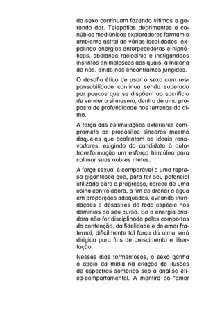 do sexo continuam fazendo vítimas e ge-
rando dor. Telepatias deprimentes e co-
núbios mediúnicos exploradores formam o
ambiente astral de várias localidades, ex-
pelindo energias entorpecedoras e hipnó-
ticas, abalando raciocínio e instigandoos
instintos animalescos aos quais, a maioria
de nós, ainda nos encontramos jungidos.
O desafio ético de usar o sexo com res-
ponsabilidade continua sendo superado
por poucos que se dispõem ao sacrifício
de vencer a si mesmo, dentro de uma pro-
posta de profundidade nos terrenos da al-
ma.
A força das estimulações exteriores com-
promete os propósitos sinceros mesmo
daqueles que acalentam os ideais reno-
vadores, exigindo do candidato à auto-
transformação um esforço hercúleo para
colimar suas nobres metas.
A força sexual é comparável a uma repre-
sa gigantesca que, para ter seu potencial
utilizado para o progresso, carece de uma
usina controladora, a fim de drenar a água
em proporções adequadas, evitando inun-
dações e desastres de toda espécie nos
domínios do seu curso. Se a energia cria-
dora não for disciplinada pelas comportas
da contenção, da fidelidade e do amor fra-
ternal, dificilmente tal força da alma será
dirigida para fins de crescimento e liber-
tação.
Nesses dias tormentosos, o sexo ganha
o apoio da mídia na criação de ilusões
de espectros sombrios sob a análise éti-
ca-comportamental. A mentira do “amor
 