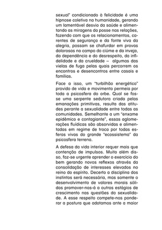 sexual” condicionado à felicidade é uma
hipnose coletiva na humanidade, gerando
um lamentável desvio da saúde e alimen-
tando as miragens da posse nas relações,
fazendo com que os relacionamentos, ca-
rentes de segurança e da fonte viva da
alegria, possam se chafurdar em provas
dolorosas no campo do ciúme e da inveja,
da dependência e do desrespeito, da infi-
delidade e da crueldade – algumas das
vielas de fuga pelas quais percorrem os
encontros e desencontros entre casais e
famílias.
Face a isso, um “turbilhão energético”
provido de vida e movimento permeia por
toda a psicosfera do orbe. Qual se fos-
se uma serpente sedutora criada pelas
emanações primitivas, resulta das atitu-
des perante a sexualidade entre todas as
comunidades. Semelhante a um “enxame
epidêmico e contagiante”, essas aglome-
rações fluídicas são absorvidas e alimen-
tadas em regime de troca por todas es-
feras vivas do grande “ecossistema” da
psicosfera terrena.
A defesa da vida interior requer mais que
contenção de impulsos. Muito além dis-
so, faz-se urgente aprender o exercício do
bem gerando novos reflexos através da
consolidação de interesses elevados no
reino do espírito. Decerto a disciplina dos
instintos será necessária, mas somente o
desenvolvimento de valores morais sóli-
dos promover-nos-á a outros estágios de
crescimento nas questões da sexualida-
de. A esse respeito compete-nos ponde-
rar a postura que adotamos ante a maior
 