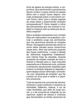 fonte de apelos da energia erótica, o cor-
po físico. Que sentimentos e pensamentos
devem nortear o cosmo mental na relação
diária com o corpo? Como adquirir uma
visão enobrecida sobre o instrumento car-
nal? Como “olhar” para o templo sagrado
do corpo alheio e experimentar emoções
enriquecedoras?? Como impedir a rotina
dos pensamentos que nos inclinam à vai-
dade e a lassívia ante os estímulos da es-
tética corporal?
Zelo e cuidados necessários com o templo
físico em nada podem nos prejudicar, con-
tudo o problema surge nos sentimentos
que nos permitimos perante as atrações
físicas. Esmagadora parcela das almas na
carne adota atitudes pouco construtivas
nesse tema. Além dos estímulos pujantes
dos traços anatômicos, o corpo é dotado
de “elementos magnéticos irradiadores”
com intensa força de impulsão. Quando
acrescido da simples intenção de atrair e
chamar a atenção para si, essa impulsão
assemelha-se a filamentos sutis, similares
a tentáculos aprisionantes expelidos pela
criatura na direção daquele ou daqueles a
quem deseja causar admiração, tornando-
-se uma “passarela de atrações” que lhe
custará um ônus para a saúde e o equilí-
brio emocional.
Tudo se resume à lei universal da sintonia.
Veremos o corpo conforme o trazemos na
intimidade. Sabemos, todavia, à luz da
visão imortalista, que além do corpo car-
nal, e a ele encontra-se integrado os ser
espiritual, repleto de valores e vivências
que transcendem os limites sensoriais da
 