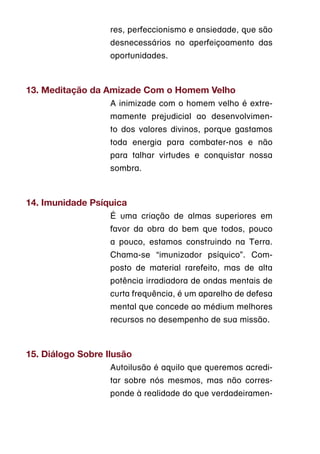 res, perfeccionismo e ansiedade, que são
                   desnecessários no aperfeiçoamento das
                   oportunidades.



13. Meditação da Amizade Com o Homem Velho
                   A inimizade com o homem velho é extre-
                   mamente prejudicial ao desenvolvimen-
                   to dos valores divinos, porque gastamos
                   toda energia para combater-nos e não
                   para talhar virtudes e conquistar nossa
                   sombra.



14. Imunidade Psíquica
                   É uma criação de almas superiores em
                   favor da obra do bem que todos, pouco
                   a pouco, estamos construindo na Terra.
                   Chama-se “imunizador psíquico”. Com-
                   posto de material rarefeito, mas de alta
                   potência irradiadora de ondas mentais de
                   curta frequência, é um aparelho de defesa
                   mental que concede ao médium melhores
                   recursos no desempenho de sua missão.



15. Diálogo Sobre Ilusão
                   Autoilusão é aquilo que queremos acredi-
                   tar sobre nós mesmos, mas não corres-
                   ponde à realidade do que verdadeiramen-
 