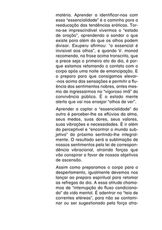matéria. Aprender a identificar-nos com
essa “essencialidade” é o caminho para a
reeducação das tendências eróticas. Tor-
na-se imprescindível vivermos o “estado
de oração”, aprendendo a sondar o que
existe para além do que os olhos podem
divisar. Exuperu afirmou: “o essencial é
invisível aos olhos”, e quando V. monod
recomenda, na frase acima transcrita, que
a prece seja o primeiro ato do dia, é por-
que estamos retomando o contato com o
corpo após uma noite de emancipação. E
o preparo para que consigamos elevar-
-nos acima das sensações e permitir a flu-
ência dos sentimentos nobres, antes mes-
mo de ingressarmos no “vigoroso imã” da
convivência pública. É o estado mente
alerta que vai nos ensejar “olhos de ver”.
Aprender a captar a “essencialidade” do
outro é perceber-lhe os eflúvios da alma,
seus medos, suas dores, seus valores,
suas vibrações e necessidades. É ir além
do perceptível e “encontrar o mundo sub-
jetivo” do próximo sentindo-lhe integral-
mente. O resultado será a sublimação de
nossos sentimentos pela lei de correspon-
dência vibracional, atraindo forças que
vão conspirar a favor de nossos objetivos
de ascensão.
Assim como preparamos o corpo para o
despertamento, igualmente devemos nos
lançar ao preparo espiritual para retomar
as refregas do dia. A essa atitude chama-
mos de “interrupção do fluxo condiciona-
do” da vida mental. É adentrar na “teia de
correntes etéreas”, para não se contami-
nar ou ser sugestionado pela força atra-
 