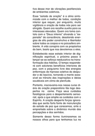 tiva desse mar de vibrações pestilenciais
de ambientes coletivos.
Esse “estado de oração” é a alma sinto-
nizada com o melhor de todos, condição
interior que requer, por enquanto, muita
vigilância e oração de todos nós para ser
atingido. Quem ora recolhe auxílio para os
interesses elevados. Quem ora toma con-
tato com o “Deus interno” ativando a “ex-
pansão” da consciência, desatando ener-
gias de alto poder construtivo e libertador
sobre todos os corpos e na psicosfera am-
biente. A vida conspira com os propósitos
do bem, basta que nos devotemos a eles.
Estabelecido esse estado interior de dig-
nificação espiritual, o próximo passo é
lançar-se ao esforço reeducativo na trans-
formação dos hábitos. O tempo responde-
rá com salutares benefícios interiores de
paz, com o psiquismo livre das energias
enfermiças da hipnose coletiva do despu-
dor e da lascívia, tornando a mente aces-
sível ao trânsito das inspirações e ideias
saudáveis em clima de plenitude.
Portanto, inscrevamo-nos nesse curso di-
ário da oração preparatória tão logo des-
pertos na carne. Faça seus cuidados
fisiológicos para o despertamento senso-
rial, após o que amplie os cuidados com o
Espírito. A oração desperta forças ignora-
das que serão farta fonte de manutenção
do estado de paz que carecemos, ante a
empreitada sobre o dinâmico mundo das
percepções e dos sentidos.
Somente dessa forma iluminaremos os
nossos olhos para que tenhamos luz na
 
