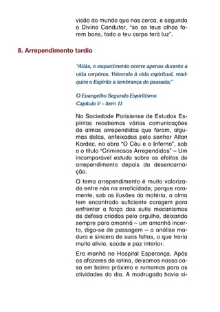 visão do mundo que nos cerca, e segundo
                  o Divino Condutor, “se os teus olhos fo-
                  rem bons, todo o teu corpo terá luz”.

8. Arrependimento tardio

                  “Aliás, o esquecimento ocorre apenas durante a
                  vida corpórea. Volvendo à vida espiritual, read-
                  quire o Espírito a lembrança do passado;”

                  O Evangelho Segundo Espiritismo
                  Capítulo V – item 11

                  Na Sociedade Parisiense de Estudos Es-
                  píritas recebemos várias comunicações
                  de almas arrependidas que foram, algu-
                  mas delas, enfeixadas pelo senhor Allan
                  Kardec, na obra “O Céu e o Inferno”, sob
                  o o título “Criminosos Arrependidos” – Um
                  incomparável estudo sobre os efeitos do
                  arrependimento depois da desencarna-
                  ção.
                  O tema arrependimento é muito valoriza-
                  do entre nós na erraticidade, porque rara-
                  mente, sob as ilusões da matéria, a alma
                  tem encontrado suficiente coragem para
                  enfrentar a força dos sutis mecanismos
                  de defesa criados pelo orgulho, deixando
                  sempre para amanhã – um amanhã incer-
                  to, diga-se de passagem – a análise ma-
                  dura e sincera de suas faltas, o que traria
                  muito alívio, saúde e paz interior.
                  Era manhã no Hospital Esperança. Após
                  os afazeres da rotina, deixamos nossa ca-
                  sa em bairro próximo e rumamos para as
                  atividades do dia. A madrugada havia si-
 