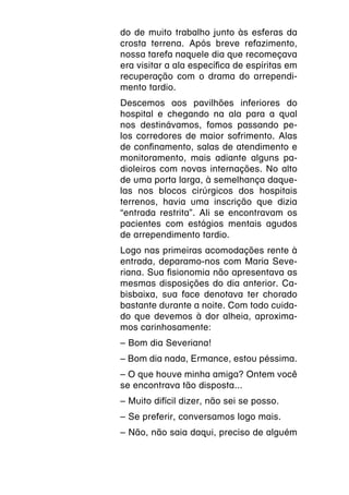 do de muito trabalho junto às esferas da
crosta terrena. Após breve refazimento,
nossa tarefa naquele dia que recomeçava
era visitar a ala específica de espíritas em
recuperação com o drama do arrependi-
mento tardio.
Descemos aos pavilhões inferiores do
hospital e chegando na ala para a qual
nos destinávamos, fomos passando pe-
los corredores de maior sofrimento. Alas
de confinamento, salas de atendimento e
monitoramento, mais adiante alguns pa-
dioleiros com novas internações. No alto
de uma porta larga, à semelhança daque-
las nos blocos cirúrgicos dos hospitais
terrenos, havia uma inscrição que dizia
“entrada restrita”. Ali se encontravam os
pacientes com estágios mentais agudos
de arrependimento tardio.
Logo nas primeiras acomodações rente à
entrada, deparamo-nos com Maria Seve-
riana. Sua fisionomia não apresentava as
mesmas disposições do dia anterior. Ca-
bisbaixa, sua face denotava ter chorado
bastante durante a noite. Com todo cuida-
do que devemos à dor alheia, aproxima-
mos carinhosamente:
­ Bom dia Severiana!
–
­ Bom dia nada, Ermance, estou péssima.
–
­ O que houve minha amiga? Ontem você
–
se encontrava tão disposta...
­ Muito difícil dizer, não sei se posso.
–
­ Se preferir, conversamos logo mais.
–
­ Não, não saia daqui, preciso de alguém
–
 