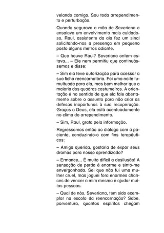velando comigo. Sou toda arrependimen-
to e perturbação.
Quando segurava a mão de Severiana e
ensaiava um envolvimento mais cuidado-
so, Raul, assistente da ala fez um sinal
solicitando-nos a presença em pequeno
posto alguns metros adiante.
–
­ Que houve Raul? Severiana ontem es-
tava... – Ele nem permitiu que continuás-
semos e disse:
–
­ Sim ela teve autorização para acessar a
sua ficha reencarnatória. Foi uma noite tu-
multuada para ela, mas bem melhor que a
maioria dos quadros costumeiros. A orien-
tação é no sentido de que ela fale aberta-
mente sobre o assunto para não criar as
defesas inoportunas à sua recuperação.
Graças a Deus, ela está acentuadamente
no clima do arrependimento.
–
­ Sim, Raul, grata pela informação.
Regressamos então ao diálogo com a pa-
ciente, conduzindo-o com fins terapêuti-
cos:
–
­ Amiga querida, gostaria de expor seus
dramas para nosso aprendizado?
–
­ Ermance... É muito difícil a desilusão! A
sensação de perda é enorme e sinto-me
envergonhada. Sei que não fui uma mu-
lher cruel, mas joguei fora enormes chan-
ces de vencer a mim mesma e ajudar mui-
tas pessoas.
­ Qual de nós, Severiana, tem sido exem-
–
plar na escola da reencarnação? Sabe,
porventura, quantos espíritas chegam
 