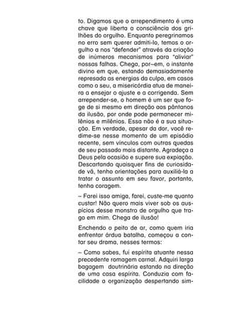 to. Digamos que o arrependimento é uma
chave que liberta a consciência dos gri-
lhões do orgulho. Enquanto peregrinamos
no erro sem querer admiti-lo, temos o or-
gulho a nos “defender” através da criação
de inúmeros mecanismos para “aliviar”
nossas falhas. Chega, por~em, o instante
divino em que, estando demasiadamente
represada as energias da culpa, em casos
como o seu, a misericórdia atua de manei-
ra a ensejar o ajuste e a corrigenda. Sem
arrepender-se, o homem é um ser que fo-
ge de si mesmo em direção aos pântanos
da ilusão, por onde pode permanecer mi-
lênios e milênios. Essa não é a sua situa-
ção. Em verdade, apesar da dor, você re-
dime-se nesse momento de um episódio
recente, sem vínculos com outras quedas
de seu passado mais distante. Agradeça a
Deus pela ocasião e supere sua expiação.
Descartando quaisquer fins de curiosida-
de vã, tenho orientações para auxiliá-la a
tratar o assunto em seu favor, portanto,
tenha coragem.
–
­ Farei isso amiga, farei, custe-me quanto
custar! Não quero mais viver sob os aus-
pícios desse monstro de orgulho que tra-
go em mim. Chega de ilusão!
Enchendo o peito de ar, como quem iria
enfrentar árdua batalha, começou a con-
tar seu drama, nesses termos:
­ Como sabes, fui espírita atuante nessa
–
precedente romagem carnal. Adquiri larga
bagagem doutrinária estando na direção
de uma casa espírita. Conduzia com fa-
cilidade a organização despertando sim-
 