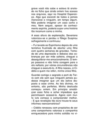 grave você não sabe e estava lá anota-
do na ficha que ainda ontem tive acesso
nos arquivos, aqui no Hospital Esperan-
ça. Algo que escondi de todos e jamais
mencionei a ninguém, em tempo algum.
Não poderia imaginar um caso como o
meu. Nem sequer, apesar do conheci-
mento espírita, poderia supor uma história
tão incomum como a minha.
A essa altura da explanação, Severiana
ruborizou-se e perdeu o fôlego Suspirou
sofregamente e continuou:
–
­ Fui levada ao Espiritismo depois de uma
tentativa frustrada de abortar uma filha
com quatro semanas de gravidez. Toma-
da de uma depressão e debaixo das co-
branças por ser mãe solteira, cheguei a
desequilibrar-me emocionalmente. O tem-
po passava e não tinha coragem para o
ato nefasto; por várias circunstâncias não
cheguei a executá-lo. A filha nasceu, é Ci-
dália a quem me referi, minha única filha.
Guardei comigo o segredo e parti da Ter-
ra com ele sem que ninguém jamais pu-
desse imaginar que um dia estive dis-
posta a esse crime. As leis divinas, no
entanto, são perfeitas. Minha desilusão
começou ontem. Em princípio amaldi-
çoei essa ficha e achei impiedoso que
permitissem acessá-la. Agora com mui-
ta luta começo a compreender melhor.
- E que revelação tão dura trouxe-te seus
informes reencarnatórios?
­ Cidália renasceu com propósitos de ser
–
uma companheira valorosa e companhia
enriquecedora para minha solidão na vi-
 