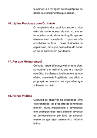 te somos, é a miragem de nós próprios ou
                      aquilo que imaginamos que somos.



16. Lições Preciosas com Dr. Inácio
                      O imaginário dos espíritas sobre a vida
                      além da morte, apesar de ser rico em in-
                      formações, anda distante daquilo que re-
                      almente vem sucedendo a quantos são
                      envolvidos por fora    pelas claridades do
                      espiritismo, mas que descuidam do servi-
                      ço de se iluminarem por dentro.



17. Por que Melindramos?
                      Contudo, larga diferença vai entre a ofen-
                      sa natural e o melindre, que é a reação
                      neurótica às ofensas. Melindre é o estado
                      afetivo doentio de fragilidade, que dilata a
                      proporção e natureza das agressões que
                      sofremos do meio.



18. Fé nas Vitórias
                      Costuma-se observar na atualidade uma
                      “neurotização” da proposta de renovação
                      interior. Muita impaciência e severidade
                      têm acompanhado esse desafio, levando
                      ao perfeccionismo por falta de entendi-
                      mento do que seja realmente a reforma
                      íntima.
 
