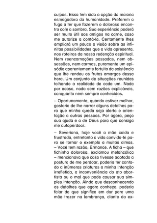 culpas. Essa tem sido a opção da maioria
esmagadora da humanidade. Preferem a
fuga a ter que fazerem o doloroso encon-
tro com a sombra. Sua experiência poderá
ser muito útil aos amigos na carne, caso
me autorize a contá-la. Certamente lhes
ampliará um pouco a visão sobre as infi-
nitas possibilidades que a vida apresenta,
nos roteiros da nossa redenção espiritual.
Nem reencarnações passadas, nem ob-
sessões, nem carmas, puramente um epi-
sódio aparentemente fortuito da existência
que lhe rendeu os frutos amargos dessa
hora. Um conjunto de situações reunidas
talhando a realidade de cada um. Nada
por acaso, nada sem razões explicáveis,
conquanto nem sempre conhecidas.
–
­ Oportunamente, quando estiver melhor,
gostaria de lhe narrar alguns detalhes pa-
ra que minha queda seja alerta e orien-
tação a outras pessoas. Por agora, peço
sua ajuda e a de Deus para que consiga
me autoperdoar.
–
­ Severiana, hoje você a mãe caída e
frustrada, entretanto a vida convida-te pa-
ra se tornar o exemplo a muitas almas.
–
­ Você tem razão, Ermance. A ficha – que
fichinha dolorosa, exclamou melancólica
­ mencionava que caso tivesse adotado a
–
postura de me perdoar, poderia ter conta-
do a inúmeras criaturas a minha intenção
irrefletida, a inconveniência do ato abor-
tista ou o mal que pode causar sua sim-
ples intenção. Ainda que desconhecendo
os detalhes que agora conheço, poderia
falar do que significa em dor para uma
mãe trazer na lembrança, diante da ex-
 