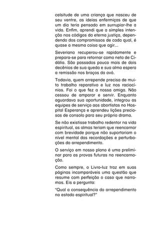 celsitude de uma criança que nasceu de
seu ventre, as ideias enfermiças de que
um dia teria pensado em surrupiar-lhe a
vida. Enfim, aprendi que a simples inten-
ção nos códigos da eterna justiça, depen-
dendo dos compromissos de cada qual, é
quase a mesma coisa que agir...
Severiana recuperou-se rapidamente e
prepara-se para retornar como neta de Ci-
dália. São passados pouco mais de dois
decênios de sua queda e sua alma espera
a remissão nos braços da avó.
Todavia, quem arrepende precisa de mui-
to trabalho reparativo e luz nos raciocí-
nios. Foi o que fez a nossa amiga. Não
cessou de amparar e servir. Enquanto
aguardava sua oportunidade, integrou as
equipes de serviço aos abortistas no Hos-
pital Esperança e aprendeu lições precio-
sas de consolo para seu próprio drama.
Se não existisse trabalho redentor na vida
espiritual, as almas teriam que reencarnar
com brevidade porque não suportariam o
nível mental das recordações e perturba-
ções do arrependimento.
O serviço em nosso plano é uma prelimi-
nar para as provas futuras na reencarna-
ção.
Como sempre, o Livro-luz traz em suas
páginas incomparáveis uma questão que
resume com perfeição o caso que narra-
mos. Eis a pergunta:
“Qual a consequência do arrependimento
no estado espiritual?”
 
