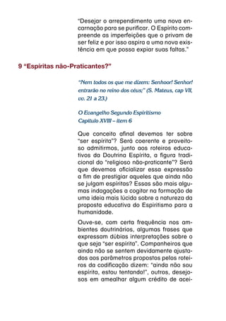 “Desejar o arrependimento uma nova en-
                   carnação para se purificar. O Espírito com-
                   preende as imperfeições que o privam de
                   ser feliz e por isso aspira a uma nova exis-
                   tência em que possa expiar suas faltas.”

9 “Espíritas não-Praticantes?”

                   “Nem todos os que me dizem: Senhoor! Senhor!
                   entrarão no reino dos céus;” (S. Mateus, cap VII,
                   vv. 21 a 23.)

                   O Evangelho Segundo Espiritismo
                   Capítulo XVIII – item 6

                   Que conceito afinal devemos ter sobre
                   “ser espírita”? Será coerente e proveito-
                   so admitirmos, junto aos roteiros educa-
                   tivos da Doutrina Espírita, a figura tradi-
                   cional do “religioso não-praticante”? Será
                   que devemos oficializar essa expressão
                   a fim de prestigiar aqueles que ainda não
                   se julgam espíritas? Essas são mais algu-
                   mas indagações a cogitar na formação de
                   uma ideia mais lúcida sobre a natureza da
                   proposta educativa do Espiritismo para a
                   humanidade.
                   Ouve-se, com certa frequência nos am-
                   bientes doutrinários, algumas frases que
                   expressam dúbias interpretações sobre o
                   que seja “ser espírita”. Companheiros que
                   ainda não se sentem devidamente ajusta-
                   dos aos parâmetros propostos pelos rotei-
                   ros da codificação dizem: “ainda não sou
                   espírita, estou tentando!”, outros, desejo-
                   sos em amealhar algum crédito de acei-
 