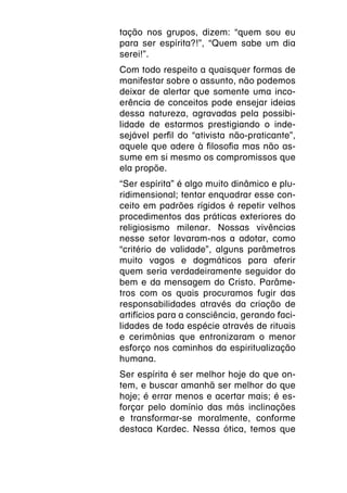 tação nos grupos, dizem: “quem sou eu
para ser espírita?!”, “Quem sabe um dia
serei!”.
Com todo respeito a quaisquer formas de
manifestar sobre o assunto, não podemos
deixar de alertar que somente uma inco-
erência de conceitos pode ensejar ideias
dessa natureza, agravadas pela possibi-
lidade de estarmos prestigiando o inde-
sejável perfil do “ativista não-praticante”,
aquele que adere à filosofia mas não as-
sume em si mesmo os compromissos que
ela propõe.
“Ser espírita” é algo muito dinâmico e plu-
ridimensional; tentar enquadrar esse con-
ceito em padrões rígidos é repetir velhos
procedimentos das práticas exteriores do
religiosismo milenar. Nossas vivências
nesse setor levaram-nos a adotar, como
“critério de validade”, alguns parâmetros
muito vagos e dogmáticos para aferir
quem seria verdadeiramente seguidor do
bem e da mensagem do Cristo. Parâme-
tros com os quais procuramos fugir das
responsabilidades através da criação de
artifícios para a consciência, gerando faci-
lidades de toda espécie através de rituais
e cerimônias que entronizaram o menor
esforço nos caminhos da espiritualização
humana.
Ser espírita é ser melhor hoje do que on-
tem, e buscar amanhã ser melhor do que
hoje; é errar menos e acertar mais; é es-
forçar pelo domínio das más inclinações
e transformar-se moralmente, conforme
destaca Kardec. Nessa ótica, temos que
 