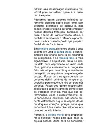 admitir uma classificação muitíssimo ma-
leável para considerar quem é e quem
não é espírita.
Passamos assim algumas reflexões pu-
ramente didáticas sobre esse tema, sem
qualquer pretensão de concluí-lo, mas
com intenção cristalina de “problematizar”
nossos debates fraternos. Tomemos por
base o tema da transformação íntima, o
qual deve sempre ser a referência prioritá-
ria na melhor assimilação do que propõe a
finalidade do Espiritismo.
Em primeira etapa,a criatura chega à casa
espírita em uma segunda etapa, o conhe-
cimento doutrinário penetra os meandros
da inteligência, e na terceira fase, a mais
significativa, o Espiritismo brota de den-
tro dela para espraiar-se no meio onde
atua, gerando crescimento e progresso.
São três etapas naturais que obedecem
ao espírito de sequência da qual ninguém
escapa. Fases para as quais jamais po-
deremos definir critérios de tempo e ex-
pectativa para alguém, a não ser para nós
próprios. Fases que geram responsabili-
zabilidade a cada instante de contato com
as Verdades imortais, mas que são de-
terminadas, única e exclusivamente, pe-
la consciência individual, não sendo pru-
dente estabelecer o que se espera desse
ou daquele coração, porque cada qual
enfrentará lutas muito diversificadas nos
campos da vida interior.
Portanto, o critério moral deve preponde-
rar a qualquer noção pela qual essa ou
aquela pessoa utilize para se considerar
 