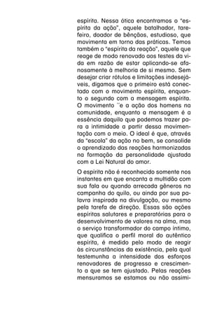 espírita. Nessa ótica encontramos o “es-
pírita da ação”, aquele batalhador, tare-
feiro, doador de bênçãos, estudioso, que
movimenta em torno das práticas. Temos
também o “espírita da reação”, aquele que
reage de modo renovado aos testes da vi-
da em razão de estar aplicando-se afa-
nosamente à melhoria de si mesmo. Sem
desejar criar rótulos e limitações indesejá-
veis, digamos que o primeiro está conec-
tado com o movimento espírita, enquan-
to o segundo com a mensagem espírita.
O movimento ´´e a ação dos homens na
comunidade, enquanto a mensagem é a
essência daquilo que podemos trazer pa-
ra a intimidade a partir dessa movimen-
tação com o meio. O ideal é que, através
da “escola” da ação no bem, se consolide
o aprendizado das reações harmonizadas
na formação da personalidade ajustada
com a Lei Natural do amor.
O espírita não é reconhecido somente nos
instantes em que encanta a multidão com
sua fala ou quando arrecada gêneros na
campanha do quilo, ou ainda por sua pa-
lavra inspirada na divulgação, ou mesmo
pela tarefa de direção. Essas são ações
espíritas salutares e preparatórias para o
desenvolvimento de valores na alma, mas
o serviço transformador do campo íntimo,
que qualifica o perfil moral do autêntico
espírita, é medido pelo modo de reagir
às circunstâncias da existência, pela qual
testemunha a intensidade dos esforços
renovadores de progresso e crescimen-
to a que se tem ajustado. Pelas reações
mensuramos se estamos ou não assimi-
 
