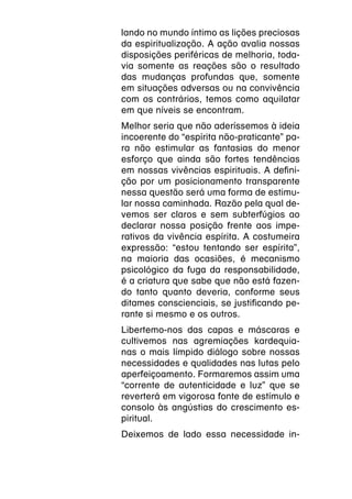 lando no mundo íntimo as lições preciosas
da espiritualização. A ação avalia nossas
disposições periféricas de melhoria, toda-
via somente as reações são o resultado
das mudanças profundas que, somente
em situações adversas ou na convivência
com os contrários, temos como aquilatar
em que níveis se encontram.
Melhor seria que não aderíssemos à ideia
incoerente do “espírita não-praticante” pa-
ra não estimular as fantasias do menor
esforço que ainda são fortes tendências
em nossas vivências espirituais. A defini-
ção por um posicionamento transparente
nessa questão será uma forma de estimu-
lar nossa caminhada. Razão pela qual de-
vemos ser claros e sem subterfúgios ao
declarar nossa posição frente aos impe-
rativos da vivência espírita. A costumeira
expressão: “estou tentando ser espírita”,
na maioria das ocasiões, é mecanismo
psicológico da fuga da responsabilidade,
é a criatura que sabe que não está fazen-
do tanto quanto deveria, conforme seus
ditames conscienciais, se justificando pe-
rante si mesmo e os outros.
Libertemo-nos das capas e máscaras e
cultivemos nas agremiações kardequia-
nas o mais límpido diálogo sobre nossas
necessidades e qualidades nas lutas pelo
aperfeiçoamento. Formaremos assim uma
“corrente de autenticidade e luz” que se
reverterá em vigorosa fonte de estímulo e
consolo às angústias do crescimento es-
piritual.
Deixemos de lado essa necessidade in-
 