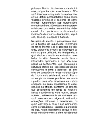 palavras. Nesse circuito vivemos e decidi-
mos, progredimos ou estacionamos. Não
será incorreto, conquanto os muitos con-
ceitos, definir personalidade como sendo
“núcleos dinâmicos e gestores de senti-
mentos” funcionando sob automatismo
mental contínuo. São essas muitas perso-
nalidades construídas nas múltiplas vivên-
cias da alma que formam os alicerces das
inclinações humanas – tendências, impul-
sos, desejos, intenções e hábitos.
Na usina da mente, o pensamento exer-
ce a função de supervisão ininterrupta
da rotina mental, sob a gerência da von-
tade, expedindo ordens de aprovação ou
censura pela utilização da inteligência, a
qual decide e avalia os estímulos rece-
bidos da vida. Somente depois dessas
intrincadas operações é que são acio-
nados os sentimentos, que esculpirão a
natureza afetiva de toda essa sequência,
conduzindo a alma a perceber os dita-
mes da consciência nesse caleidoscópio
de “movimento sublime da alma”. Por is-
so os pensamentos precisam ser muito
vigiados para não induzirem as velhas
emoções, as quais associamos às expe-
riências da atitude, conforme os roteiros
que escolhemos alo longo de milênios.
Nessa sequência da vida mental, encon-
tramos o reflexo matriz do interesse pes-
soal como sendo a origem da rotina das
operações psíquicas e emocionais, as
quais convergem para o que nomeamos
como personalismo – a parcela patológica
do ego. Assim declinamos porque o inte-
resse individual em si é uma necessidade
 