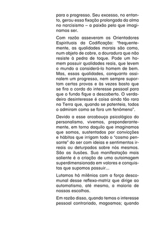 para o progresso. Seu excesso, no entan-
to, gerou essa fixação prolongada da alma
no narcisismo – a paixão pelo que imagi-
namos ser.
Com razão asseveram os Orientadores
Espirituais da Codificação: “frequente-
mente, as qualidades morais são como,
num objeto de cobre, a douradura que não
resiste à pedra de toque. Pode um ho-
mem possuir qualidades reais, que levem
o mundo a considerá-lo homem de bem.
Mas, essas qualidades, conquanto assi-
nalem um progresso, nem sempre supor-
tam certas provas e às vezes basta que
se fira a corda do interesse pessoal para
que o fundo fique a descoberto. O verda-
deiro desinteresse é coisa ainda tão rara
na Terra que, quando se patenteia, todos
o admiram como se fora um fenômeno”.
Devido a esse arcabouço psicológico do
personalismo, vivemos, preponderante-
mente, em torno daquilo que imaginamos
que somos, sustentados por convicções
e hábitos que irrigam todo o “cosmo pen-
sante” do ser com ideias e sentimentos ir-
reais ou deturpados sobre nós mesmos.
São as ilusões. Sua manifestação mais
saliente é a criação de uma autoimagem
superdimensionada em valores e conquis-
tas que supomos possuir...
Lutamos há milênios com a força desco-
munal desse reflexo-matriz que dirige ao
automatismo, até mesmo, a maioria de
nossas escolhas.
Em razão disso, quando temos o interesse
pessoal contrariado, magoamos; quando
 
