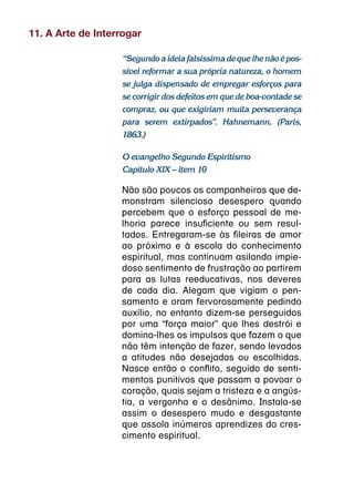 11. A Arte de Interrogar

                   “Segundo a ideia falsíssima de que lhe não é pos-
                   sível reformar a sua própria natureza, o homem
                   se julga dispensado de empregar esforços para
                   se corrigir dos defeitos em que de boa-vontade se
                   compraz, ou que exigiriam muita perseverança
                   para serem extirpados”. Hahnemann. (Paris,
                   1863.)

                   O evangelho Segundo Espiritismo
                   Capítulo XIX – item 10

                   Não são poucos os companheiros que de-
                   monstram silencioso desespero quando
                   percebem que o esforço pessoal de me-
                   lhoria parece insuficiente ou sem resul-
                   tados. Entregaram-se às fileiras de amor
                   ao próximo e à escola do conhecimento
                   espiritual, mas continuam asilando impie-
                   doso sentimento de frustração ao partirem
                   para as lutas reeducativas, nos deveres
                   de cada dia. Alegam que vigiam o pen-
                   samento e oram fervorosamente pedindo
                   auxílio, no entanto dizem-se perseguidos
                   por uma “força maior” que lhes destrói e
                   domina-lhes os impulsos que fazem o que
                   não têm intenção de fazer, sendo levados
                   a atitudes não desejadas ou escolhidas.
                   Nasce então o conflito, seguido de senti-
                   mentos punitivos que passam a povoar o
                   coração, quais sejam a tristeza e a angús-
                   tia, a vergonha e o desânimo. Instala-se
                   assim o desespero mudo e desgastante
                   que assola inúmeros aprendizes do cres-
                   cimento espiritual.
 