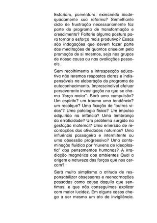 Estariam, porventura, exercendo inade-
quadamente sua reforma? Semelhante
ciclo de frustração necessariamente faz
parte do programa de transformação e
crescimento? Faltaria alguma postura pa-
ra tornar o esforço mais produtivo? Essas
são indagações que devem fazer parte
das meditações de quantos anseiam pela
promoção de si mesmos, seja nos grupos
de nossa causa ou nas avaliações pesso-
ais.
Sem recolhimento e introspecção educa-
tiva não teremos respostas claras e indis-
pensáveis na elaboração do programa de
autoconhecimento. Imprescindível efetuar
perseverante investigação no que se cha-
ma “força maior”. Será uma compulsão?
Um espírito? um trauma uma tendência?
um recalque? Uma fixação de “outras vi-
das”? Uma patologia física? Um impulso
adquirido na infância? Uma lembrança
da erraticidade? Um problema surgido na
gestação maternal? Uma emersão de re-
cordações das atividades noturnas? Uma
influência passageira e intermitente ou
uma obsessão progressiva? Uma conta-
minação fluídica por “nuvens de ideoplas-
tia” dos pensamentos humanos? A irra-
diação magnética dos ambientes Qual a
origem e natureza das forças que nos cer-
cam?
Será muito simplismo a atitude de res-
ponsabilizar obsessores e reencarnações
passadas como causa daquilo que sen-
timos, e que não conseguimos explicar
com maior lucidez. Em alguns casos che-
ga a ser mesmo um ato de invigilância.
 