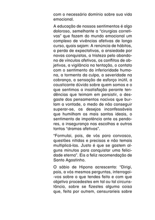 com o necessário domínio sobre sua vida
emocional.
A educação de nossos sentimentos é algo
doloroso, semelhante a “cirurgias correti-
vas” que fazem do mundo emocional um
complexo de vivências afetivas de longo
curso, quais sejam: A renúncia de hábitos,
a perda de expectativas, a ansiedade por
novas conquistas, a tristeza pelo abando-
no de vínculos afetivos, os conflitos de ob-
jetivos, a vigilância na tentação, o contato
com o sentimento da inferioridade huma-
na, a tormenta da culpa, a severidade na
cobrança, a sensação de esforço inútil, a
causticante dúvida sobre quem somos e o
que sentimos a insatisfação perante ten-
dências que teimam em persistir, o des-
gaste dos pensamentos nocivos que bur-
lam a vontade, o medo de não conseguir
superar-se, os desejos inconfessáveis
que humilham os mais santos ideais, o
sentimento de impotência ante os pendo-
res, a insegurança nas escolhas e outros
tantos “dramas afetivos”.
“Formulai, pois, de vós para convosco,
questões nítidas e precisas e não temais
multiplicá-las. Justo é que se gastem al-
guns minutos para conquistar uma felici-
dade eterna”. Eis a feliz recomendação de
Santo Agostinho.
O sábio de Hipona acrescenta: “Dirigi,
pois, a vós mesmos perguntas, interrogai-
-vos sobre o que tendes feito e com que
objetivo procedestes em tal ou tal circuns-
tância, sobre se fizestes alguma coisa
que, feita por outrem, censuraríeis sobre
 