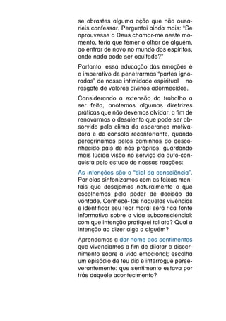 se obrastes alguma ação que não ousa-
ríeis confessar. Perguntai ainda mais: “Se
aprouvesse a Deus chamar-me neste mo-
mento, teria que temer o olhar de alguém,
ao entrar de novo no mundo dos espíritos,
onde nada pode ser ocultado?”
Portanto, essa educação das emoções é
o imperativo de penetrarmos “partes igno-
radas” de nossa intimidade espiritual  no
resgate de valores divinos adormecidos.
Considerando a extensão do trabalho a
ser feito, anotemos algumas diretrizes
práticas que não devemos olvidar, a fim de
renovarmos o desalento que pode ser ab-
sorvido pelo clima da esperança motiva-
dora e do consolo reconfortante, quando
peregrinamos pelos caminhos do desco-
nhecido país de nós próprios, guardando
mais lúcida visão no serviço da auto-con-
quista pelo estudo de nossas reações:
As intenções são o “dial da consciência”.
Por elas sintonizamos com as faixas men-
tais que desejamos naturalmente o que
escolhemos pelo poder de decisão da
vontade. Conhecê- las naquelas vivências
e identificar seu teor moral será rica  fonte
informativa sobre a vida subconsciencial:
com que intenção pratiquei tal ato? Qual a
intenção ao dizer algo a alguém?
Aprendamos a dar nome aos sentimentos
que vivenciamos a fim de dilatar o discer-
nimento sobre a vida emocional; escolha
um episódio de teu dia e interrogue perse-
verantemente: que sentimento estava por
trás daquele acontecimento?
 