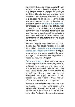 Cuidemos de não ampliar nossas refregas
íntimas com mecanismos de fuga e supos-
ta proteção como a negação daquilo que
sentimos. Se não tivermos coragem para
o enfrentamento interior não faremos mui-
to progresso na arte de descobrir nossas
mazelas e mesmo nossas qualidades. Im-
prescindível será admitir o que sentimos,
sem medos e subterfúgios de defesa, mas
com muita responsabilidade para que não
penetremos os meandros da fantasia: por
que (nomear o sentimento) em relação a
essa criatura? Qual a razão desse meu
sentimento em circunstâncias como a que
experimentei?
Nossas reações aos desafios da vida,
mesmo que não sejam felizes expressões
de equilíbrio, são valorosas medidas afe-
ridoras dos nossos sentimentos. Indague-
mos sempre em cada ocasião do cami-
nho: qual o sentimento nos “impulsionou”
nessa ou naquela situação?
Cultivar a empatia. Aprender a se colo-
car no lugar do outro e sentir o que sente,
entender-lhe as razões e procurar estu-
dar os motivos emocionais de cada pes-
soa. Todos temos uma razão no reino do
coração para fazer o que fazemos, en-
tão questionemos: por que motivo aquela
pessoa agiu assim comigo? Que motiva-
ções levam alguém a fazer o que fez?
Portanto, como diz Hahnemmann em nos-
sa introdução, nossa tarefa reeducativa
exige muita perseverança e esforço. Isso
leva muitos a preferirem a ilusão de culti-
var a ideia falsíssima de que é impossível
 